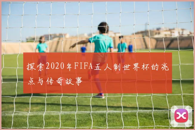探索2020年FIFA五人制世界杯的亮点与传奇故事