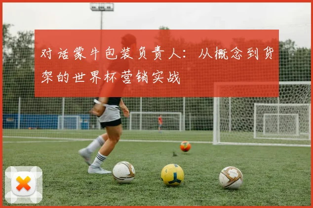 对话蒙牛包装负责人：从概念到货架的世界杯营销实战