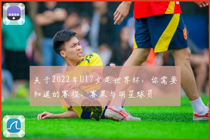 关于2022年U17女足世界杯，你需要知道的赛程、赛果与明星球员