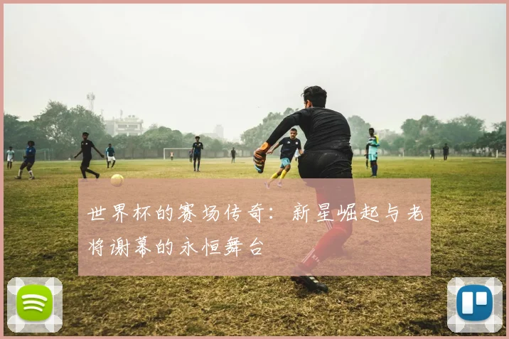 世界杯的赛场传奇：新星崛起与老将谢幕的永恒舞台