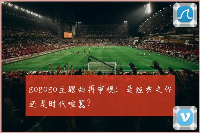 gogogo主题曲再审视：是经典之作还是时代喧嚣？