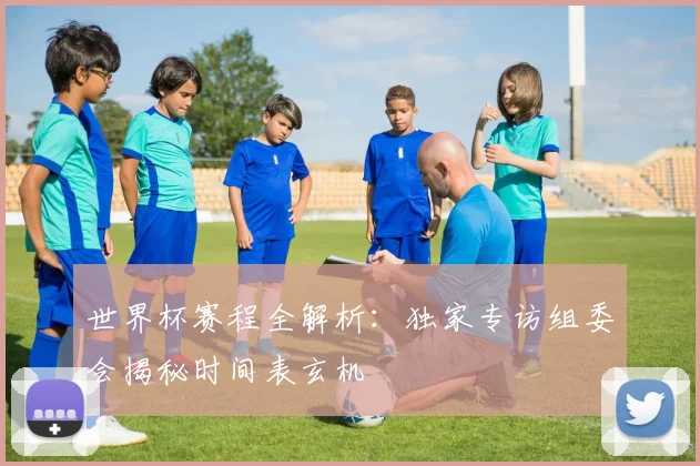 世界杯赛程全解析：独家专访组委会揭秘时间表玄机